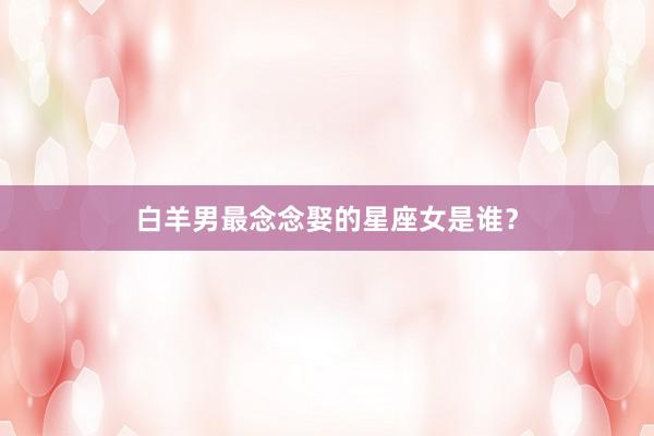 白羊男最念念娶的星座女是谁？