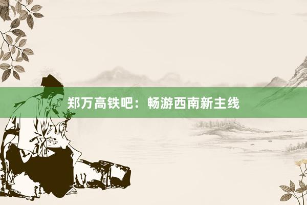 郑万高铁吧：畅游西南新主线